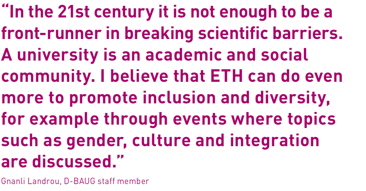 “In the 21st century it is not enough to be a front-runner in breaking scientific barriers. A university is an academic and social community. I believe that ETH can do even more to promote inclusion and diversity, for example through events where topics such as gender, culture and integration are discussed.”