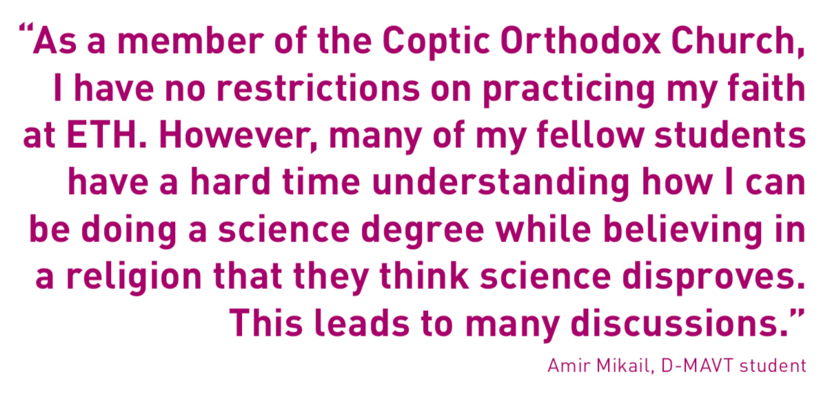 “As a member of the Coptic Orthodox Church, I have no restrictions on practicing my faith at ETH. However, many of my fellow students have a hard time understanding how I can be doing a science degree while believing in a religion that they think science disproves. This leads to many discussions.”