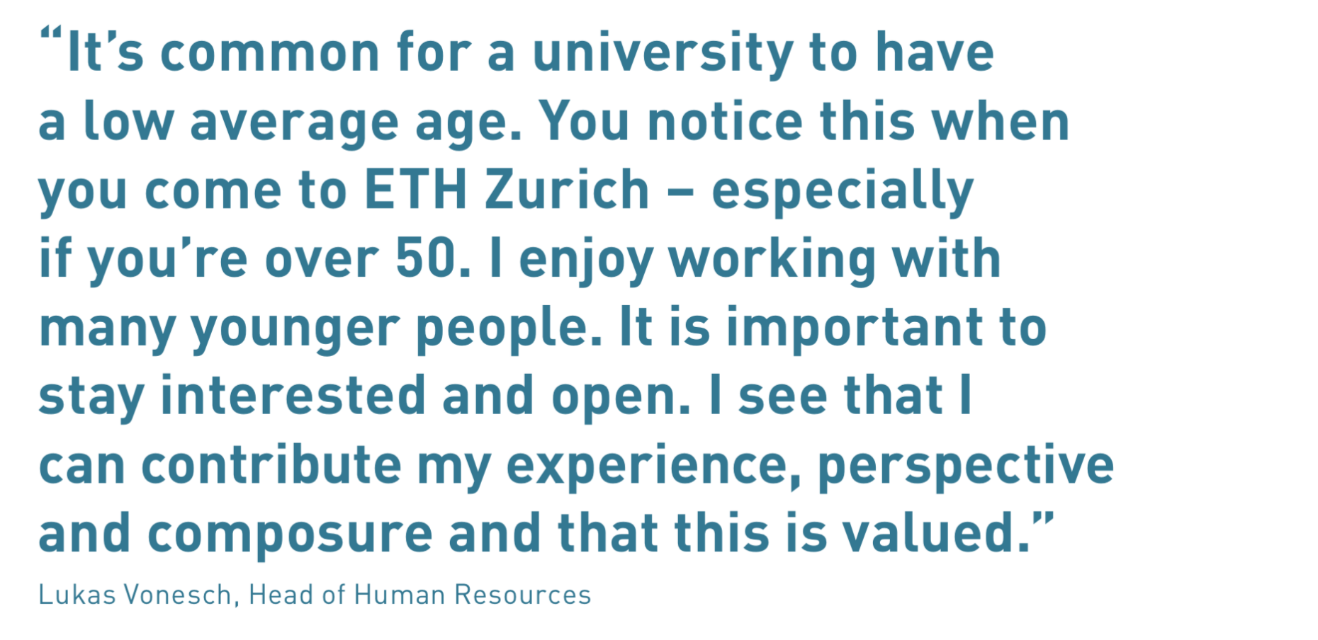 “It’s common for a university to have a low average age. You notice this when  you come to ETH Zurich – especially if you’re over 50. I enjoy working with  many younger people. It is important to stay interested and open. I see that I  can contribute my experience, perspective and composure and that this is valued.”