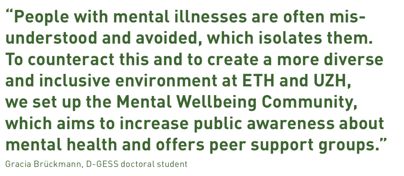 “People with mental illnesses are often misunderstood and avoided, which isolates them. To counteract this and to create a more diverse and inclusive environment at ETH and UZH, we set up the Mental Wellbeing Community,  which aims to increase public awareness about mental health and offers peer support groups.”