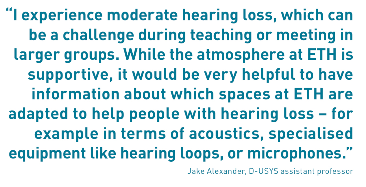 “I experience moderate hearing loss, which can be a challenge during teaching or meeting in larger groups. While the atmosphere at ETH is supportive, it would be very helpful to have information about which spaces at ETH are adapted to help people with hearing loss – for example in terms of acoustics, specialised equipment like hearing loops, or microphones.”